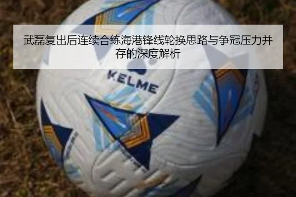 武磊复出后连续合练海港锋线轮换思路与争冠压力并存的深度解析